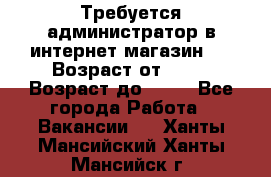 Требуется администратор в интернет магазин.  › Возраст от ­ 22 › Возраст до ­ 40 - Все города Работа » Вакансии   . Ханты-Мансийский,Ханты-Мансийск г.